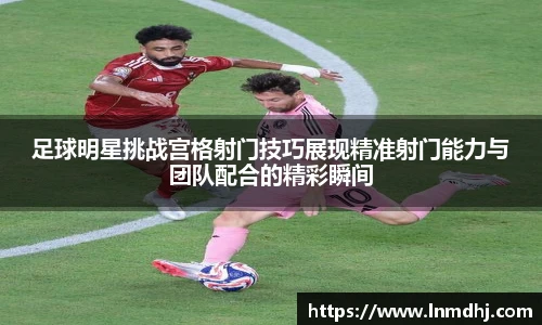 足球明星挑战宫格射门技巧展现精准射门能力与团队配合的精彩瞬间